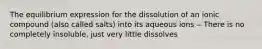 The equilibrium expression for the dissolution of an ionic compound (also called salts) into its aqueous ions ‒ There is no completely insoluble, just very little dissolves