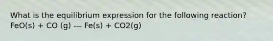 What is the equilibrium expression for the following reaction? FeO(s) + CO (g) --- Fe(s) + CO2(g)