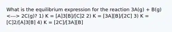 What is the equilibrium expression for the reaction 3A(g) + B(g) 2C(g)? 1) K = [A]3[B]/[C]2 2) K = [3A][B]/[2C] 3) K = [C]2/[A]3[B] 4) K = [2C]/[3A][B]