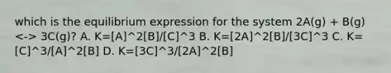 which is the equilibrium expression for the system 2A(g) + B(g) 3C(g)? A. K=[A]^2[B]/[C]^3 B. K=[2A]^2[B]/[3C]^3 C. K=[C]^3/[A]^2[B] D. K=[3C]^3/[2A]^2[B]