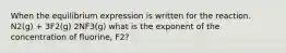 When the equilibrium expression is written for the reaction. N2(g) + 3F2(g) 2NF3(g) what is the exponent of the concentration of fluorine, F2?