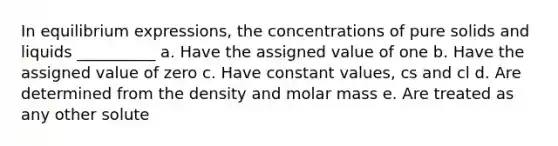 In equilibrium expressions, the concentrations of pure solids and liquids __________ a. Have the assigned value of one b. Have the assigned value of zero c. Have constant values, cs and cl d. Are determined from the density and molar mass e. Are treated as any other solute