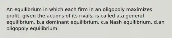 An equilibrium in which each firm in an oligopoly maximizes profit, given the actions of its rivals, is called a.a general equilibrium. b.a dominant equilibrium. c.a Nash equilibrium. d.an oligopoly equilibrium.