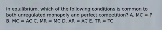 In equilibrium, which of the following conditions is common to both unregulated monopoly and perfect competition? A. MC = P B. MC = AC C. MR = MC D. AR = AC E. TR = TC