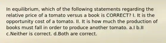 In equilibrium, which of the following statements regarding the relative price of a tomato versus a book is CORRECT? I. It is the opportunity cost of a tomato. II. It is how much the production of books must fall in order to produce another tomato. a.I b.II c.Neither is correct. d.Both are correct.