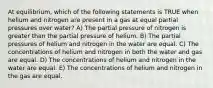 At equilibrium, which of the following statements is TRUE when helium and nitrogen are present in a gas at equal partial pressures over water? A) The partial pressure of nitrogen is greater than the partial pressure of helium. B) The partial pressures of helium and nitrogen in the water are equal. C) The concentrations of helium and nitrogen in both the water and gas are equal. D) The concentrations of helium and nitrogen in the water are equal. E) The concentrations of helium and nitrogen in the gas are equal.