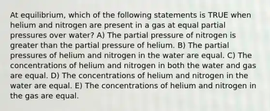 At equilibrium, which of the following statements is TRUE when helium and nitrogen are present in a gas at equal partial pressures over water? A) The partial pressure of nitrogen is greater than the partial pressure of helium. B) The partial pressures of helium and nitrogen in the water are equal. C) The concentrations of helium and nitrogen in both the water and gas are equal. D) The concentrations of helium and nitrogen in the water are equal. E) The concentrations of helium and nitrogen in the gas are equal.