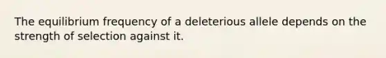 The equilibrium frequency of a deleterious allele depends on the strength of selection against it.