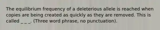 The equilibrium frequency of a deleterious allele is reached when copies are being created as quickly as they are removed. This is called _ _ _. (Three word phrase, no punctuation).