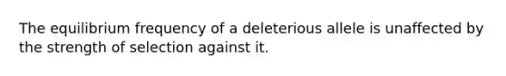 The equilibrium frequency of a deleterious allele is unaffected by the strength of selection against it.