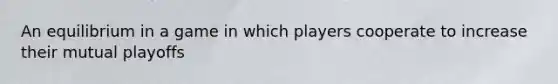 An equilibrium in a game in which players cooperate to increase their mutual playoffs