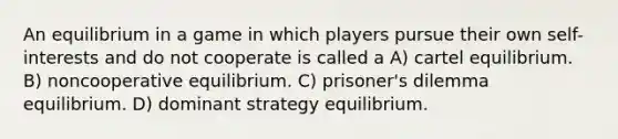 An equilibrium in a game in which players pursue their own self-interests and do not cooperate is called a A) cartel equilibrium. B) noncooperative equilibrium. C) prisoner's dilemma equilibrium. D) dominant strategy equilibrium.