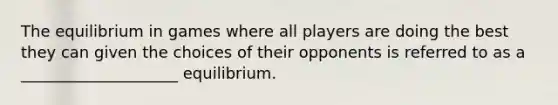 The equilibrium in games where all players are doing the best they can given the choices of their opponents is referred to as a ____________________ equilibrium.