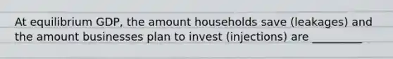 At equilibrium GDP, the amount households save (leakages) and the amount businesses plan to invest (injections) are _________