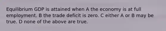 Equilibrium GDP is attained when A the economy is at full employment. B the trade deficit is zero. C either A or B may be true. D none of the above are true.