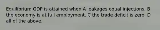Equilibrium GDP is attained when A leakages equal injections. B the economy is at full employment. C the trade deficit is zero. D all of the above.
