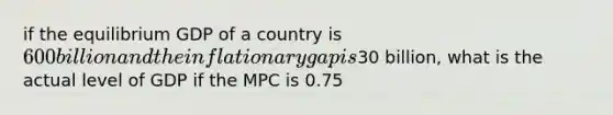 if the equilibrium GDP of a country is 600 billion and the inflationary gap is30 billion, what is the actual level of GDP if the MPC is 0.75