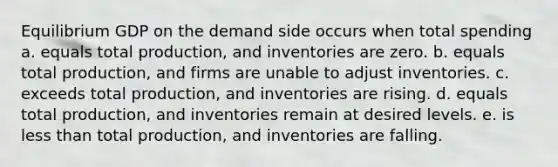 Equilibrium GDP on the demand side occurs when total spending a. equals total production, and inventories are zero. b. equals total production, and firms are unable to adjust inventories. c. exceeds total production, and inventories are rising. d. equals total production, and inventories remain at desired levels. e. is less than total production, and inventories are falling.