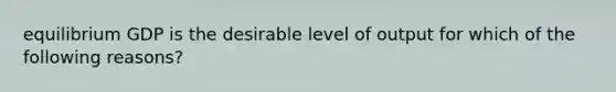 equilibrium GDP is the desirable level of output for which of the following reasons?