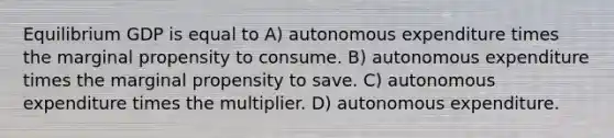 Equilibrium GDP is equal to A) autonomous expenditure times the marginal propensity to consume. B) autonomous expenditure times the marginal propensity to save. C) autonomous expenditure times the multiplier. D) autonomous expenditure.