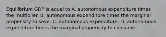 Equilibrium GDP is equal to A. autonomous expenditure times the multiplier. B. autonomous expenditure times the marginal propensity to save. C. autonomous expenditure. D. autonomous expenditure times the marginal propensity to consume.