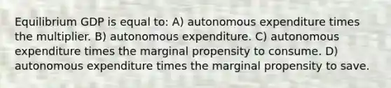 Equilibrium GDP is equal to: A) autonomous expenditure times the multiplier. B) autonomous expenditure. C) autonomous expenditure times the marginal propensity to consume. D) autonomous expenditure times the marginal propensity to save.