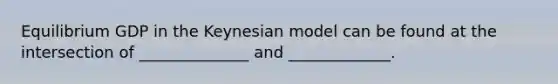 Equilibrium GDP in the Keynesian model can be found at the intersection of ______________ and _____________.