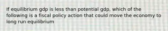 If equilibrium gdp is less than potential gdp, which of the following is a fiscal policy action that could move the economy to long run equilibrium