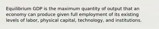 Equilibrium GDP is the maximum quantity of output that an economy can produce given full employment of its existing levels of labor, physical capital, technology, and institutions.