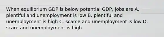 When equilibrium GDP is below potential GDP, jobs are A. plentiful and unemployment is low B. plentiful and unemployment is high C. scarce and unemployment is low D. scare and unemployment is high