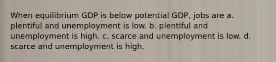 When equilibrium GDP is below potential GDP, jobs are a. plentiful and unemployment is low. b. plentiful and unemployment is high. c. scarce and unemployment is low. d. scarce and unemployment is high.