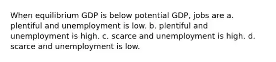 When equilibrium GDP is below potential GDP, jobs are a. plentiful and unemployment is low. b. plentiful and unemployment is high. c. scarce and unemployment is high. d. scarce and unemployment is low.