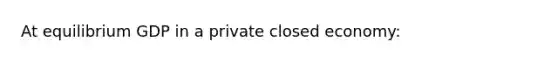 At equilibrium GDP in a private closed economy: