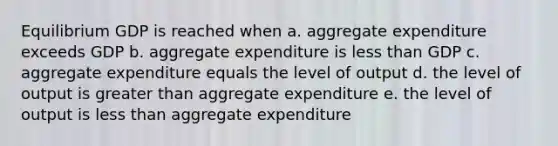 Equilibrium GDP is reached when a. aggregate expenditure exceeds GDP b. aggregate expenditure is less than GDP c. aggregate expenditure equals the level of output d. the level of output is greater than aggregate expenditure e. the level of output is less than aggregate expenditure