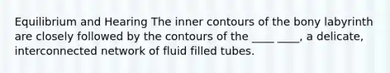 Equilibrium and Hearing The inner contours of the bony labyrinth are closely followed by the contours of the ____ ____, a delicate, interconnected network of fluid filled tubes.