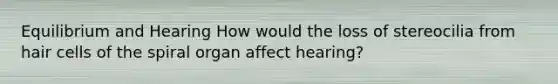 Equilibrium and Hearing How would the loss of stereocilia from hair cells of the spiral organ affect hearing?