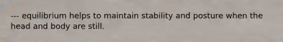 --- equilibrium helps to maintain stability and posture when the head and body are still.