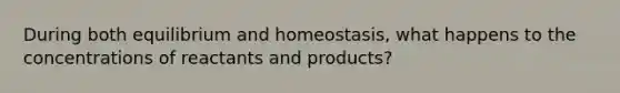 During both equilibrium and homeostasis, what happens to the concentrations of reactants and products?