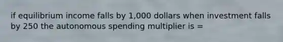 if equilibrium income falls by 1,000 dollars when investment falls by 250 the autonomous spending multiplier is =