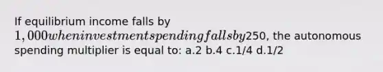 If equilibrium income falls by 1,000 when investment spending falls by250, the autonomous spending multiplier is equal to: a.2 b.4 c.1/4 d.1/2