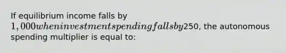 If equilibrium income falls by 1,000 when investment spending falls by250, the autonomous spending multiplier is equal to: