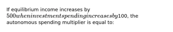 If equilibrium income increases by 500 when investment spending increases by100, the autonomous spending multiplier is equal to: