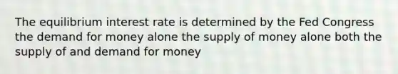 The equilibrium interest rate is determined by the Fed Congress the demand for money alone the supply of money alone both the supply of and demand for money