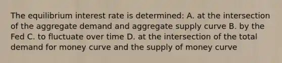 The equilibrium interest rate is determined: A. at the intersection of the aggregate demand and aggregate supply curve B. by the Fed C. to fluctuate over time D. at the intersection of the total demand for money curve and the supply of money curve