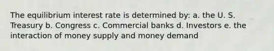 The equilibrium interest rate is determined by: a. the U. S. Treasury b. Congress c. Commercial banks d. Investors e. the interaction of money supply and money demand