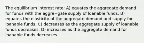 The equilibrium interest rate: A) equates the aggregate demand for funds with the aggre¬gate supply of loanable funds. B) equates the elasticity of the aggregate demand and supply for loanable funds. C) decreases as the aggregate supply of loanable funds decreases. D) increases as the aggregate demand for loanable funds decreases.