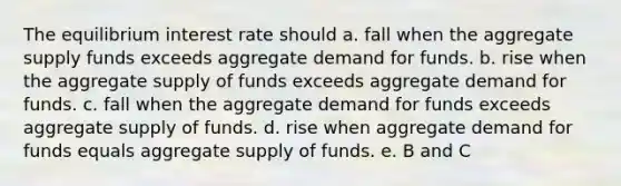 The equilibrium interest rate should a. fall when the aggregate supply funds exceeds aggregate demand for funds. b. rise when the aggregate supply of funds exceeds aggregate demand for funds. c. fall when the aggregate demand for funds exceeds aggregate supply of funds. d. rise when aggregate demand for funds equals aggregate supply of funds. e. B and C