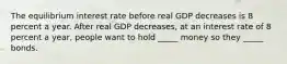 The equilibrium interest rate before real GDP decreases is 8 percent a year. After real GDP​ decreases, at an interest rate of 8 percent a​ year, people want to hold​ _____ money so they​ _____ bonds.