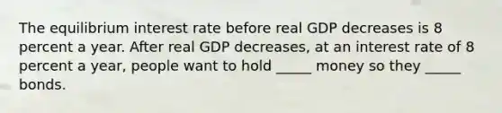 The equilibrium interest rate before real GDP decreases is 8 percent a year. After real GDP​ decreases, at an interest rate of 8 percent a​ year, people want to hold​ _____ money so they​ _____ bonds.