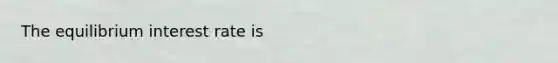 The equilibrium interest rate is